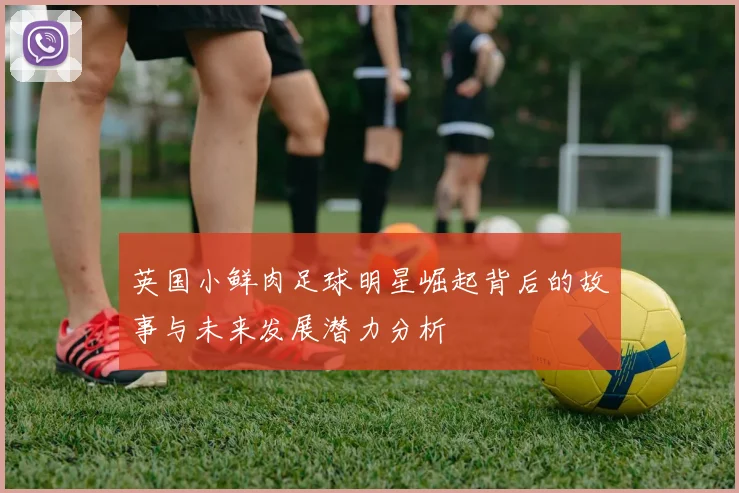 英国小鲜肉足球明星崛起背后的故事与未来发展潜力分析