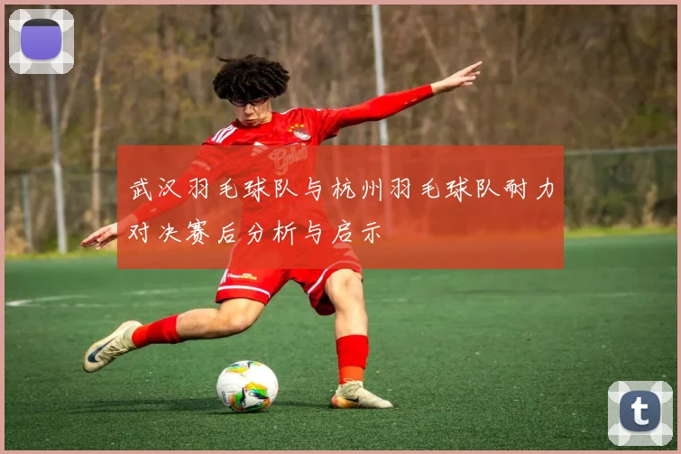 武汉羽毛球队与杭州羽毛球队耐力对决赛后分析与启示
