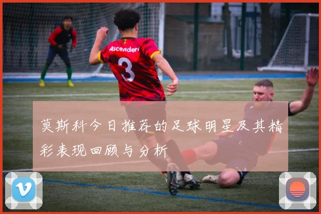 莫斯科今日推荐的足球明星及其精彩表现回顾与分析