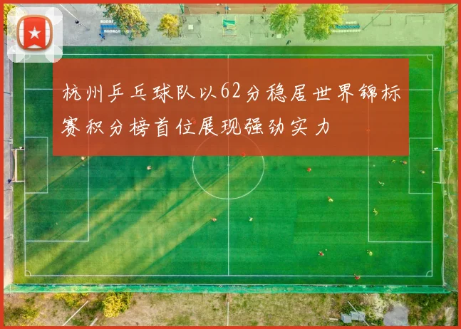杭州乒乓球队以62分稳居世界锦标赛积分榜首位展现强劲实力