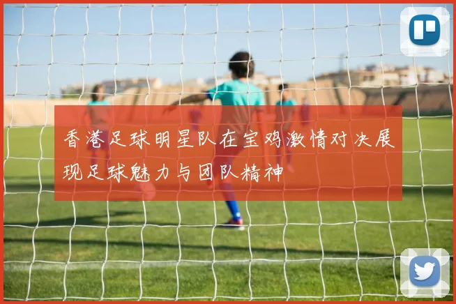 香港足球明星队在宝鸡激情对决展现足球魅力与团队精神