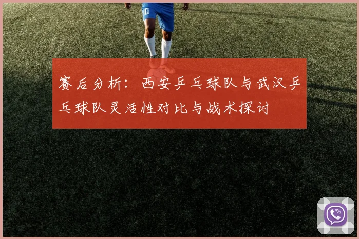 赛后分析：西安乒乓球队与武汉乒乓球队灵活性对比与战术探讨