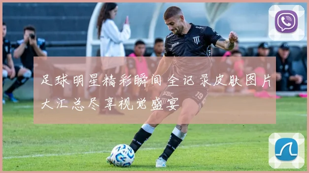 足球明星精彩瞬间全记录皮肤图片大汇总尽享视觉盛宴