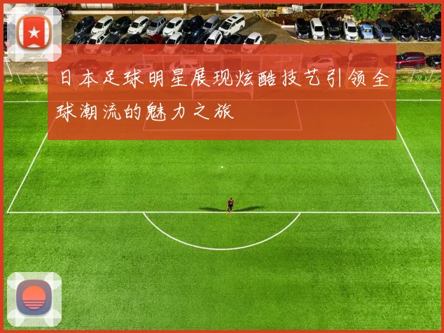 日本足球明星展现炫酷技艺引领全球潮流的魅力之旅