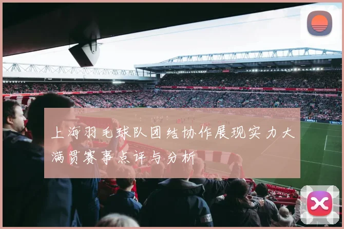 上海羽毛球队团结协作展现实力大满贯赛事点评与分析