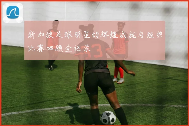 新加坡足球明星的辉煌成就与经典比赛回顾全记录
