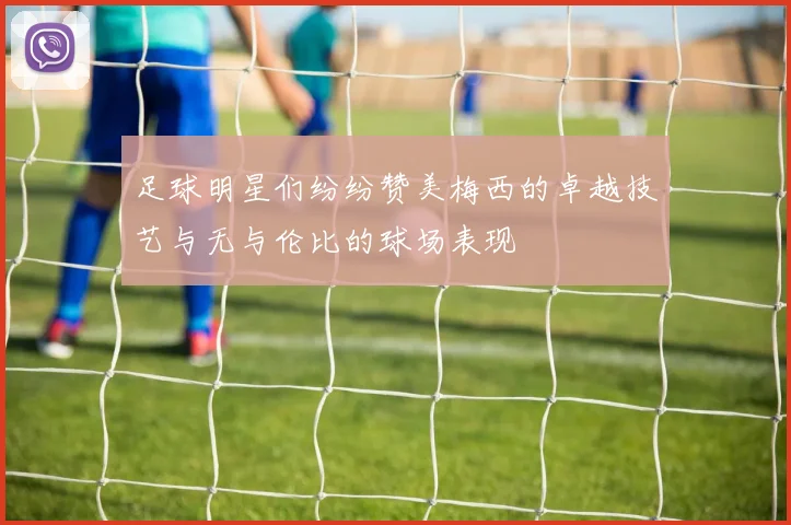 足球明星们纷纷赞美梅西的卓越技艺与无与伦比的球场表现