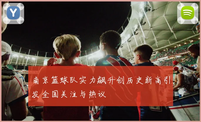 南京篮球队实力飙升创历史新高引发全国关注与热议