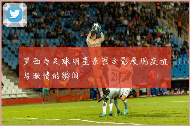 罗西与足球明星亲密合影展现友谊与激情的瞬间