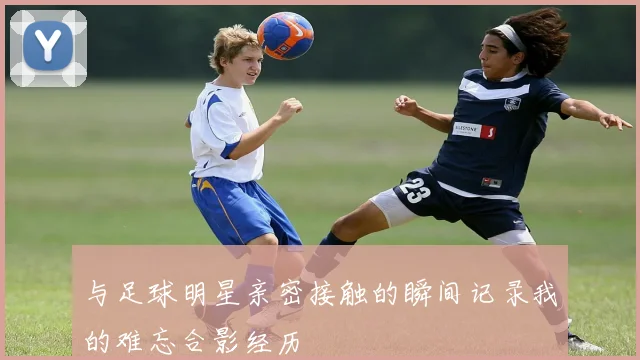 与足球明星亲密接触的瞬间记录我的难忘合影经历