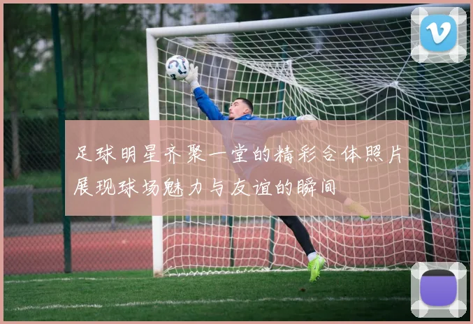 足球明星齐聚一堂的精彩合体照片展现球场魅力与友谊的瞬间
