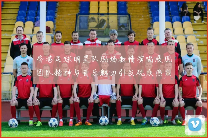 香港足球明星队现场激情演唱展现团队精神与音乐魅力引发观众热烈反响