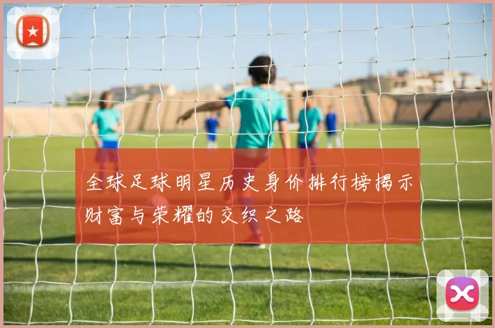 全球足球明星历史身价排行榜揭示财富与荣耀的交织之路
