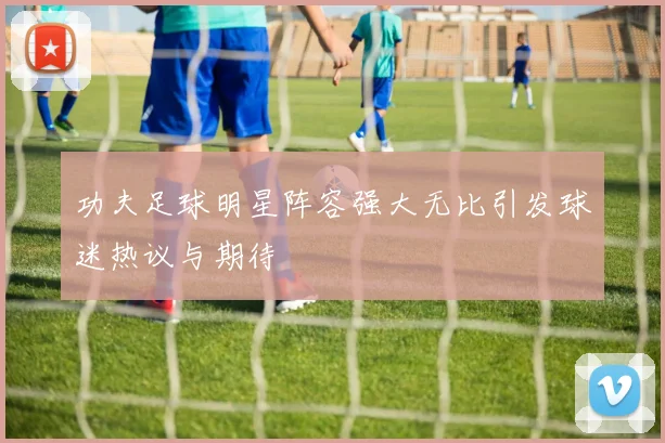 功夫足球明星阵容强大无比引发球迷热议与期待