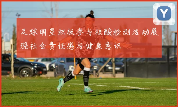 足球明星积极参与核酸检测活动展现社会责任感与健康意识