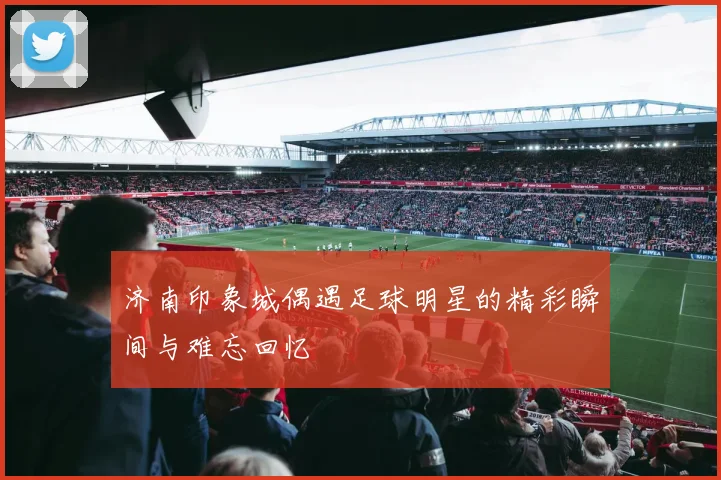 济南印象城偶遇足球明星的精彩瞬间与难忘回忆