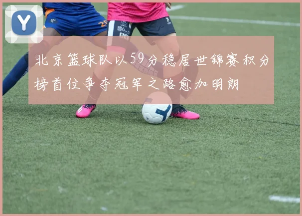 北京篮球队以59分稳居世锦赛积分榜首位争夺冠军之路愈加明朗