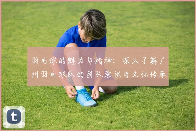 羽毛球的魅力与精神：深入了解广州羽毛球队的团队意识与文化传承