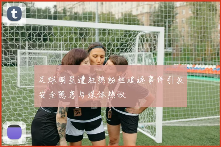 足球明星遭狂热粉丝追逐事件引发安全隐患与媒体热议