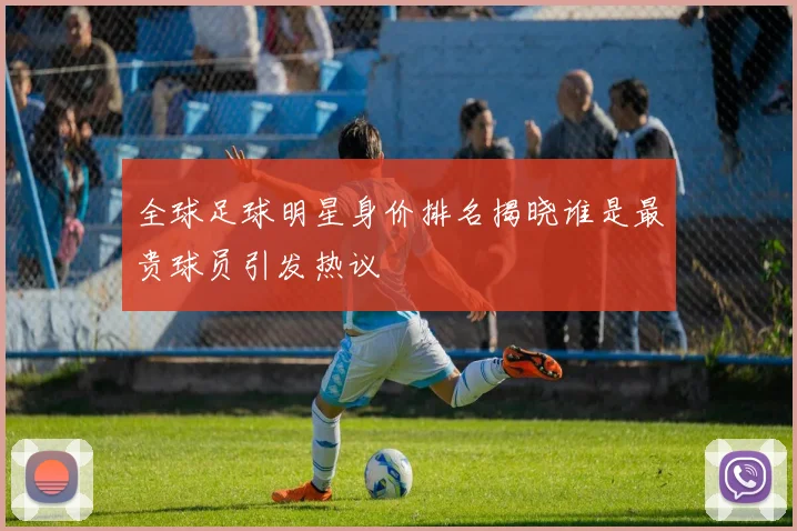 全球足球明星身价排名揭晓谁是最贵球员引发热议