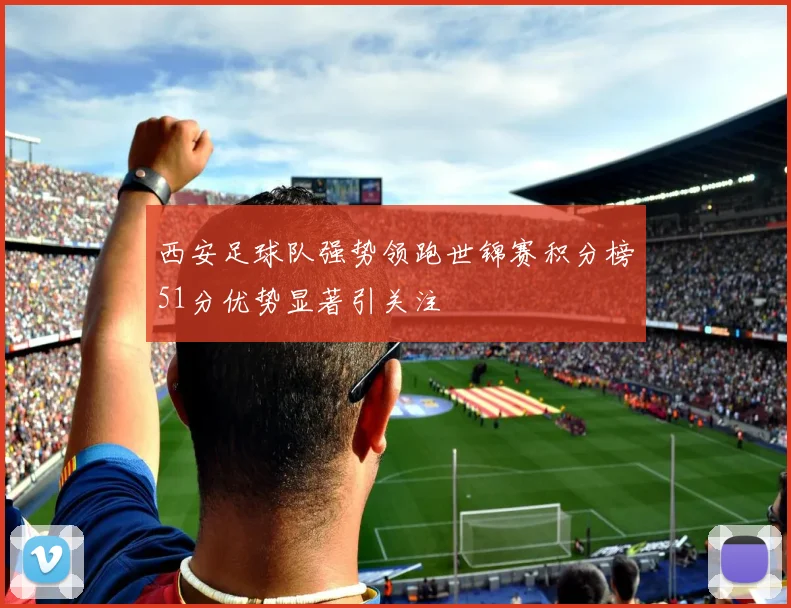 西安足球队强势领跑世锦赛积分榜51分优势显著引关注