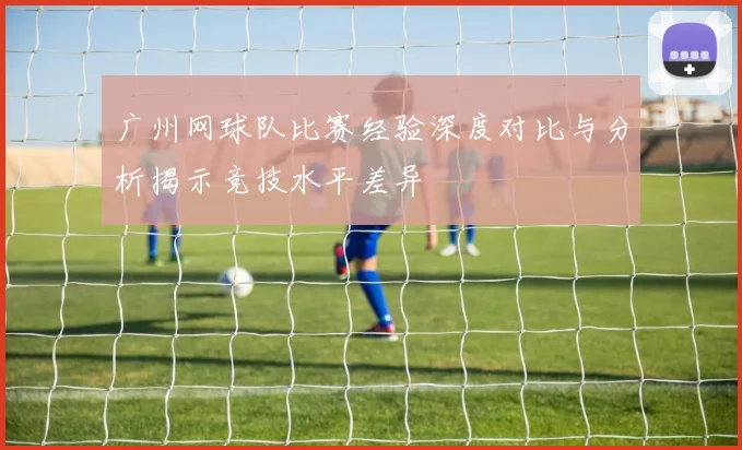 广州网球队比赛经验深度对比与分析揭示竞技水平差异