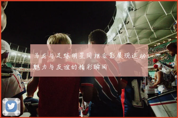 马龙与足球明星同框合影展现运动魅力与友谊的精彩瞬间