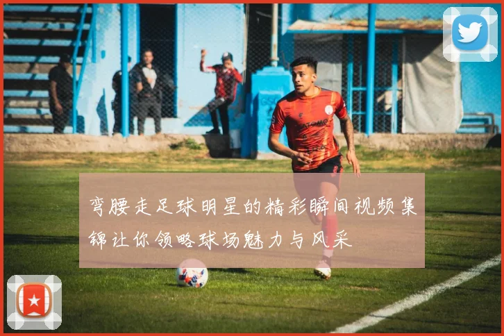 弯腰走足球明星的精彩瞬间视频集锦让你领略球场魅力与风采