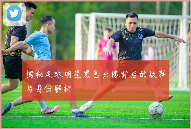 揭秘足球明星黑色头像背后的故事与身份解析