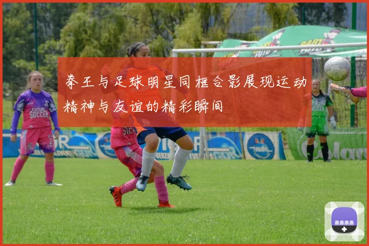 拳王与足球明星同框合影展现运动精神与友谊的精彩瞬间