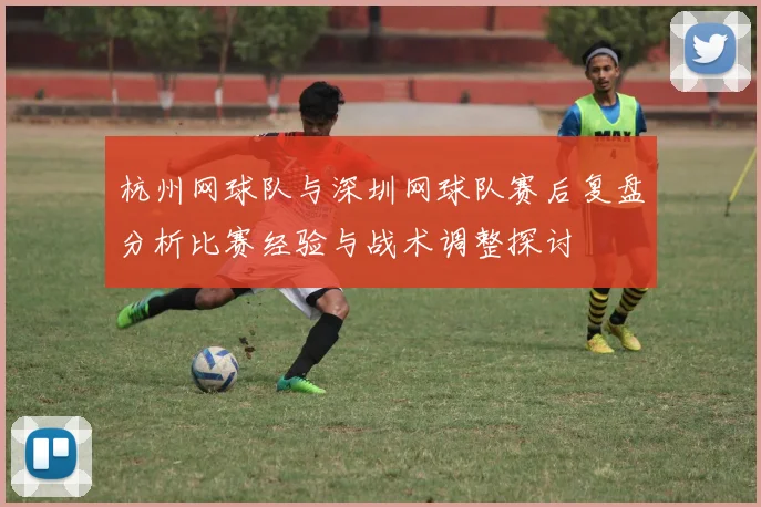 杭州网球队与深圳网球队赛后复盘分析比赛经验与战术调整探讨