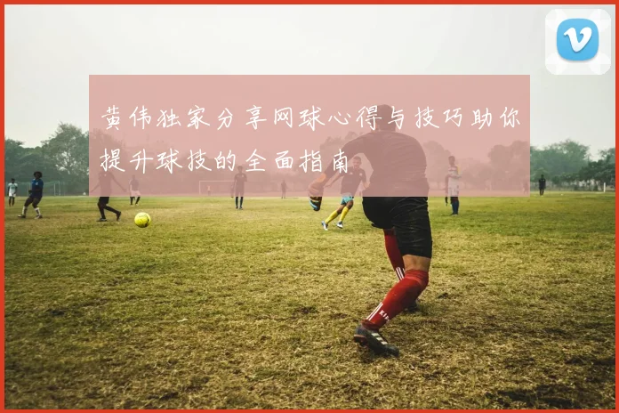 黄伟独家分享网球心得与技巧助你提升球技的全面指南