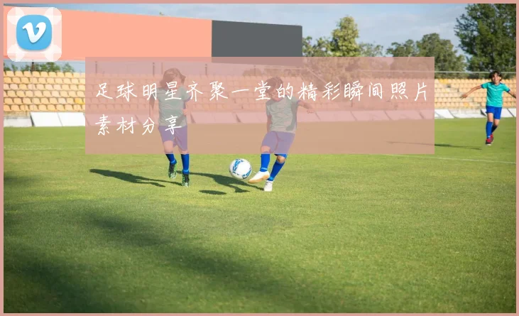足球明星齐聚一堂的精彩瞬间照片素材分享