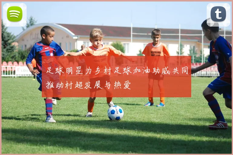 足球明星为乡村足球加油助威共同推动村超发展与热爱