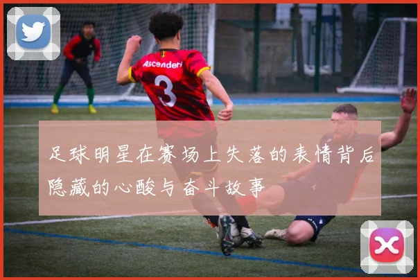 足球明星在赛场上失落的表情背后隐藏的心酸与奋斗故事