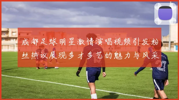 成都足球明星激情演唱视频引发粉丝热议展现多才多艺的魅力与风采