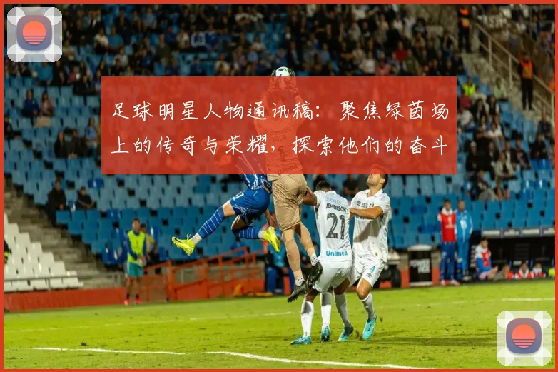 足球明星人物通讯稿：聚焦绿茵场上的传奇与荣耀，探索他们的奋斗与梦想